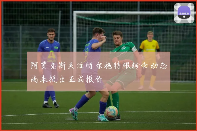 阿贾克斯关注特尔施特根转会动态尚未提出正式报价