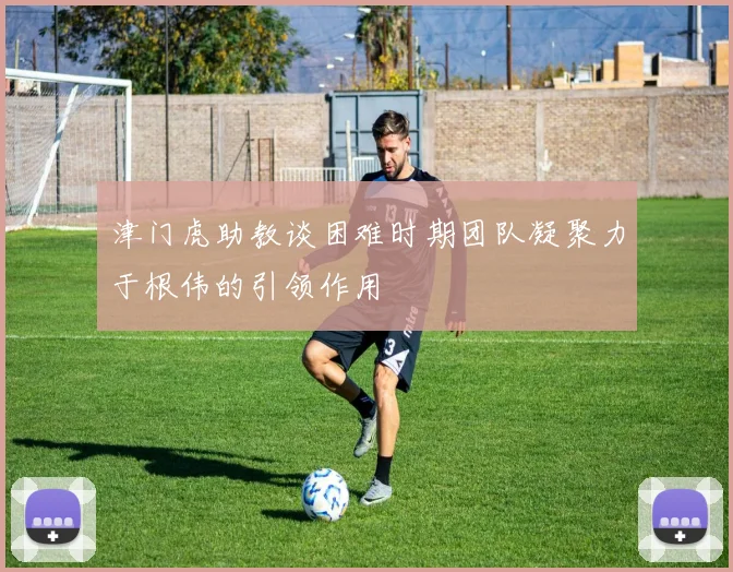 津门虎助教谈困难时期团队凝聚力于根伟的引领作用