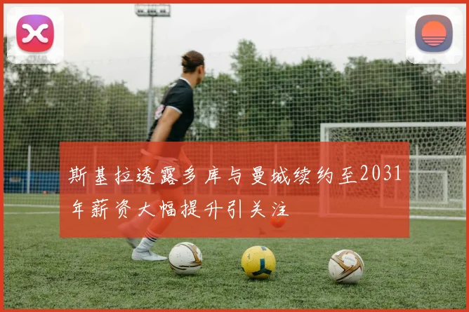 斯基拉透露多库与曼城续约至2031年薪资大幅提升引关注