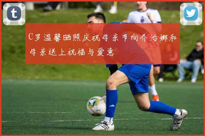 C罗温馨晒照庆祝母亲节向乔治娜和母亲送上祝福与爱意