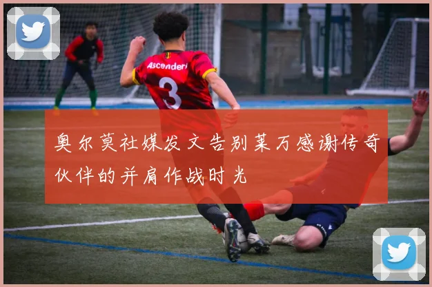 奥尔莫社媒发文告别莱万感谢传奇伙伴的并肩作战时光