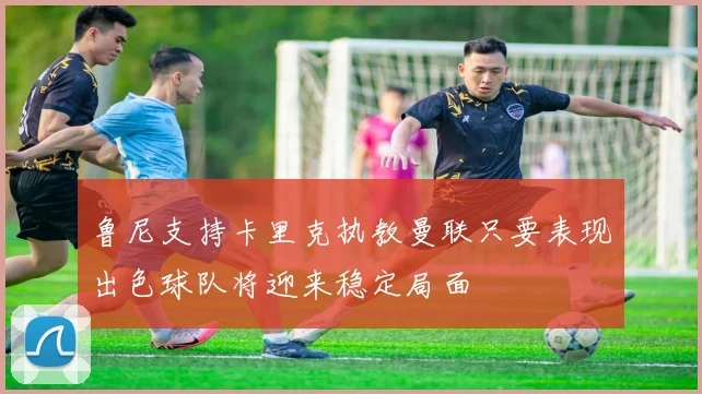鲁尼支持卡里克执教曼联只要表现出色球队将迎来稳定局面
