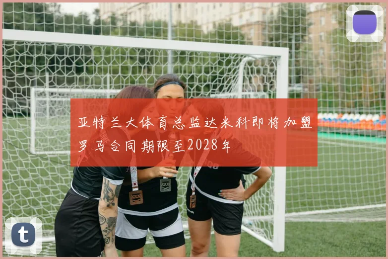 亚特兰大体育总监达米科即将加盟罗马合同期限至2028年