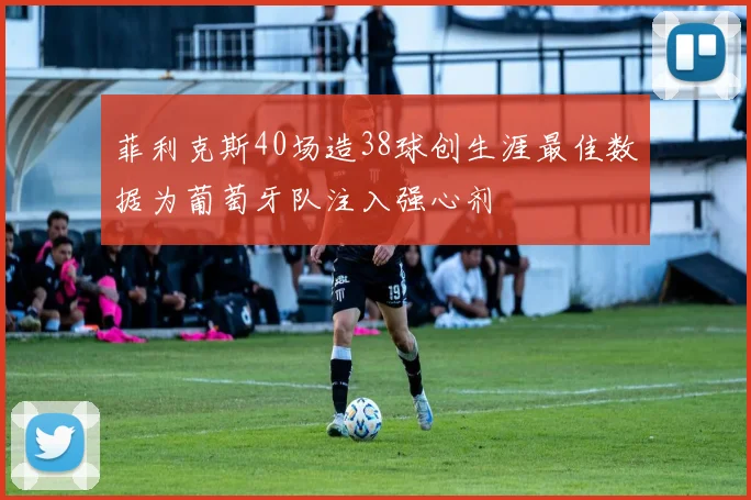 菲利克斯40场造38球创生涯最佳数据为葡萄牙队注入强心剂