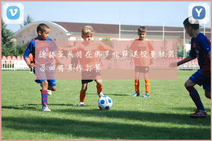 德赫亚或将在佛罗伦萨退役曼联若召回将另作打算