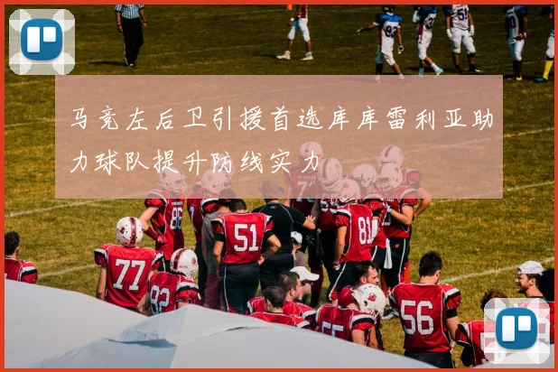 马竞左后卫引援首选库库雷利亚助力球队提升防线实力