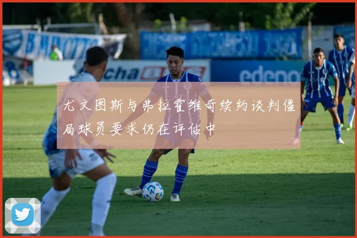 尤文图斯与弗拉霍维奇续约谈判僵局球员要求仍在评估中