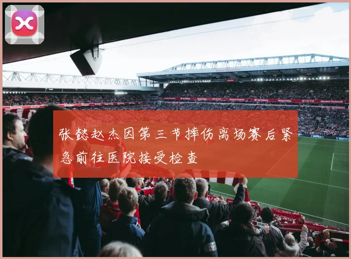 张懿赵杰因第三节摔伤离场赛后紧急前往医院接受检查