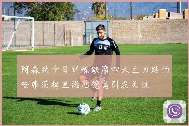 阿森纳今日训练缺席四大主力廷伯哈弗茨梅里诺厄德高引发关注