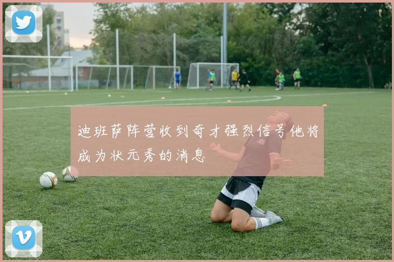 迪班萨阵营收到奇才强烈信号他将成为状元秀的消息
