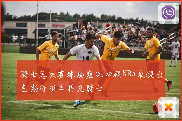 骑士总决赛球场盛况回顾NBA表现出色期待明年再见骑士